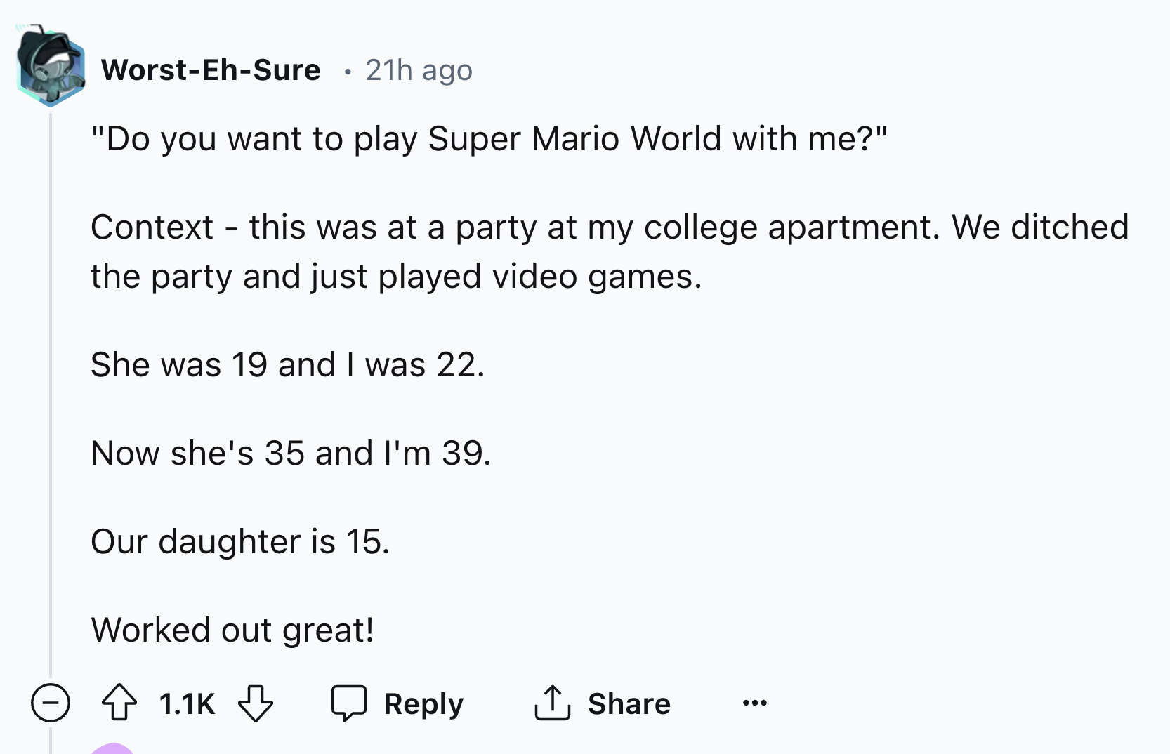 document - WorstEhSure 21h ago "Do you want to play Super Mario World with me?" Context this was at a party at my college apartment. We ditched the party and just played video games. She was 19 and I was 22. Now she's 35 and I'm 39. Our daughter is 15. Wo